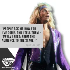 A great quote from the legendary frontman David Lee Roth. Our goal is to help you make that twelve-foot journey from the audience to the stage.