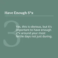 This might seem obvious, but it's important to have enough sex around your most fertile days, not just on the day of ovulation. This maximizes the window of opportunity for conception.