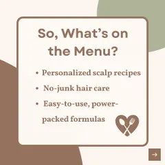 So, what's on my menu? Personalized scalp recipes, no-junk hair care, and easy-to-use, power-packed formulas.
