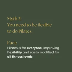 Myth 2: You need to be flexible to do Pilates. Fact: You come to Pilates to get flexible. Our workouts are modified for all fitness levels, helping you improve your range of motion safely.