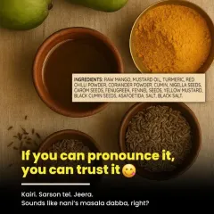 We believe in the wisdom of our nani-dadi's kitchen. Our ingredients are simple and natural, things you can easily recognize like Kairi (raw mango), Sarson tel (mustard oil), and Jeera (cumin). We don't use anything you can't pronounce because we believe that real, traditional taste comes from real ingredients.