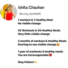 Stay patient. One workout won't change you, but a year of consistent workouts and healthy meals will make you unrecognizable.