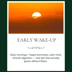 Waking up early aligns your body with nature's rhythm. It leads to happy hormones, a calm mind, smooth digestion, and skin that glows without needing any filters.