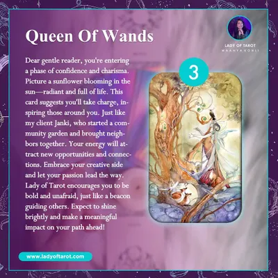 A message from the Queen of Wands. This card signals a phase of confidence and charisma, where your passion leads the way. It's an encouragement to be bold, shine brightly, and make a meaningful impact.