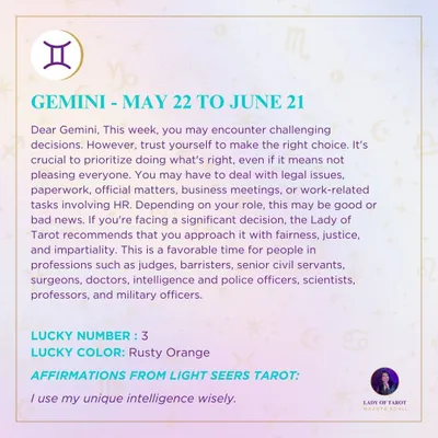 Dear Gemini, this week may bring challenging decisions, but trust yourself to make the right choice. You may deal with legal issues or business matters, so approach things with fairness and impartiality. This is a favorable time for those in professions requiring justice and intelligence.