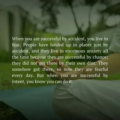 When you are successful by accident, you live in constant fear and anxiety. But when you are successful by intent, you know you can do it again. My teachings are about moving from accident to intent in every aspect of your life.