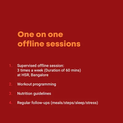 My one on one offline sessions include three supervised 60 minute workouts per week at my HSR gym, along with workout programming, nutrition guidelines, and regular follow ups.