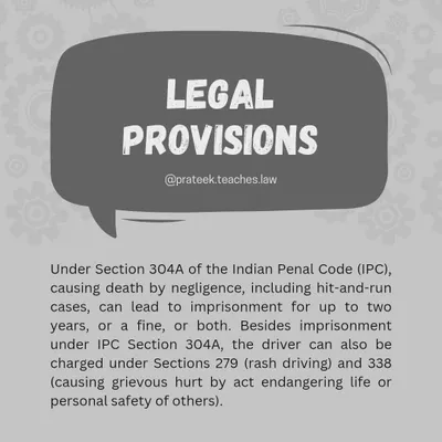 Legal Provisions for Hit-and-Run Cases. Under Section 304A of the IPC, causing death by negligence, including in hit-and-run cases, can lead to imprisonment. Drivers can also be charged under Sections 279 (rash driving) and 338 (causing grievous hurt).