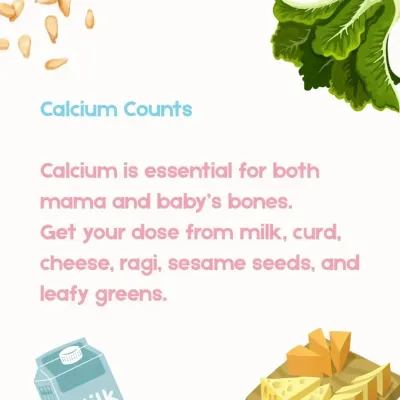 Calcium is vital for the development of your baby's bones and for maintaining your own bone density. I recommend natural sources like milk, curd, cheese, ragi, sesame seeds, and leafy greens to meet your daily needs.