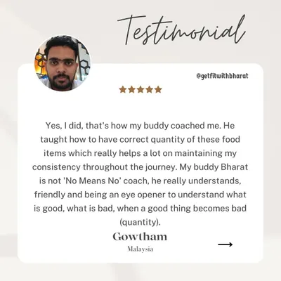 My client Gowtham confirms that you can lose weight while eating your favorite foods. I teach you the correct quantity to enjoy these items, so you never feel deprived. I'm not a 'No Means No' coach.