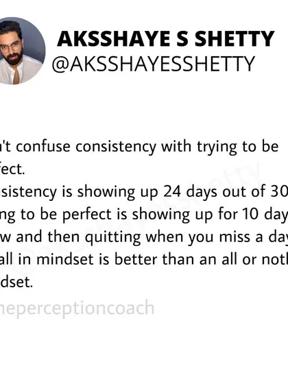 Don't confuse consistency with trying to be perfect. Consistency is showing up 24 days out of 30. Perfectionism is showing up for 10 days, missing one, and then quitting. An "all-in" mindset is better than an "all-or-nothing" one.