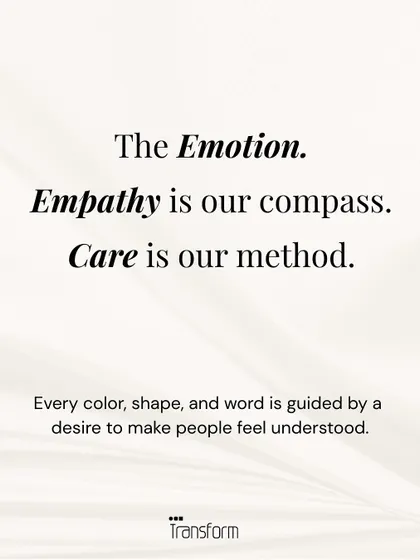 The Emotion. Empathy is our compass, and care is our method. Every color, shape, and word is guided by a desire to make people feel understood and seen.