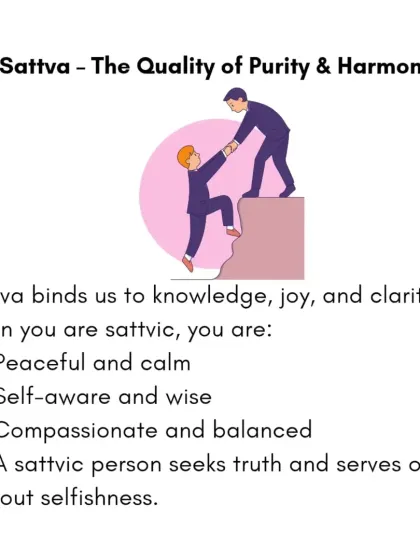 Sattva is the quality of purity, harmony, and clarity. When you are sattvic, you feel peaceful, compassionate, and balanced. A sattvic person seeks truth and serves others without selfishness.