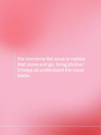 For concerns that fluctuate, like intermittent acne or rashes, bringing photos can be incredibly helpful. Visual documentation allows me to understand the issue even if it's not present on the day of your appointment.