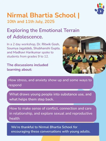 We conducted a 2-day workshop at Nirmal Bhartia School for students from grades 9 to 12, exploring the emotional terrain of adolescence. Discussions included topics like stress, anxiety, and making sense of relationships.