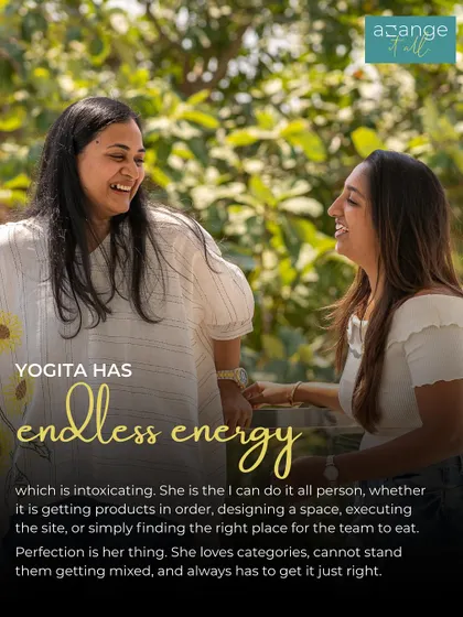Yogita has endless, intoxicating energy. She is a perfectionist who loves categories and always gets it just right, whether she's designing a space or executing on site.