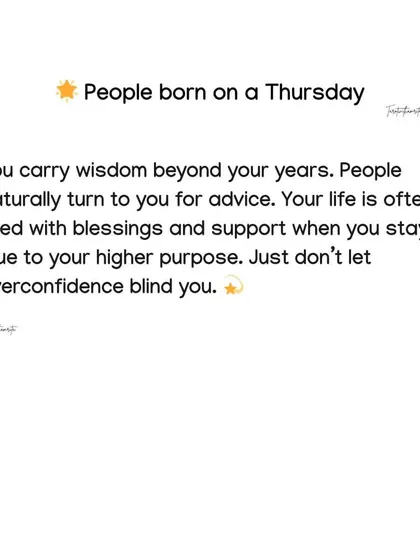 People born on a Thursday carry wisdom beyond their years and people naturally turn to them for advice. Your life is filled with blessings when you stay true to your higher purpose.