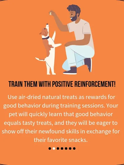 Use our air-dried natural treats as rewards for good behavior during training sessions. Your pet will quickly learn that good behavior equals tasty snacks.