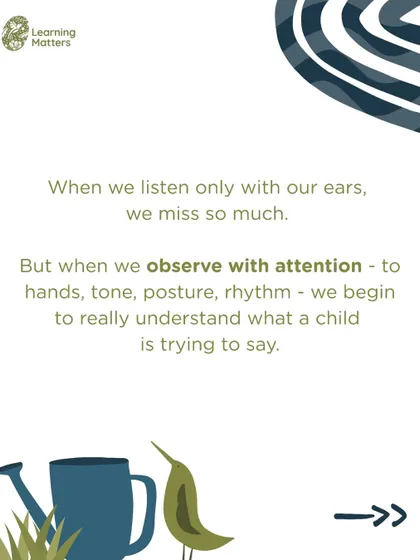 We must listen with more than our ears. By observing a child's posture, rhythm, and gestures, we begin to understand the many non-verbal languages they use to communicate their thoughts and feelings.