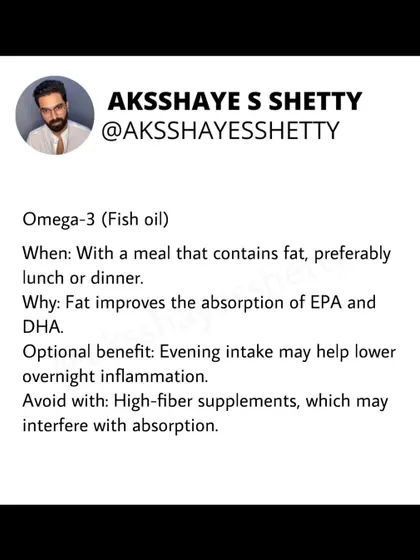 Take your Omega-3 (fish oil) supplement with a meal that contains fat, like lunch or dinner. The dietary fat improves the absorption of the beneficial fatty acids EPA and DHA.