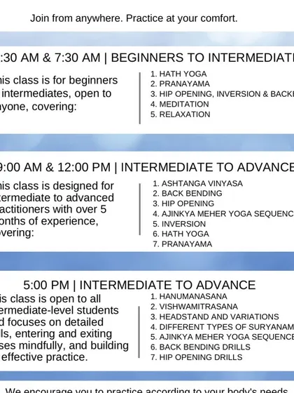 Here is a quick look at our different batches. We have classes for everyone, from absolute beginners in our morning batches to advanced practitioners in our Sadhana batches. Find a time and level that works for you and just begin.