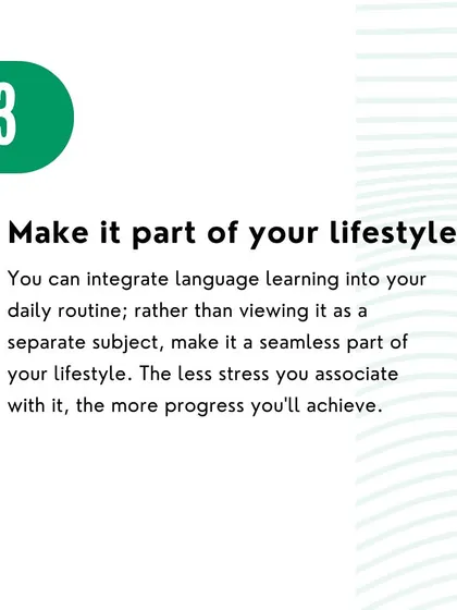 Tip 3: Make it part of your lifestyle. Integrate language learning into your daily routine to make it a seamless and stress-free habit.