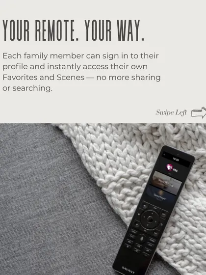 Your remote, your way. Each family member can have their own profile on the Savant system, providing instant access to their favorite channels, music playlists, and custom scenes without searching.