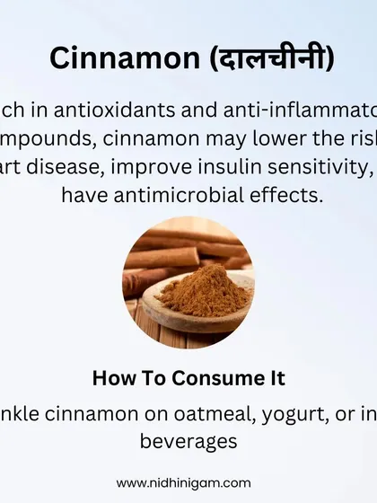 Cinnamon is rich in antioxidants and may lower the risk of heart disease and improve insulin sensitivity. Sprinkle it on oatmeal, yogurt, or in hot beverages to enjoy its benefits.