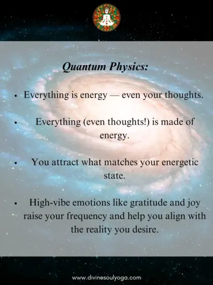 Quantum physics teaches us that everything, including your thoughts, is energy. You attract what matches your energetic state. High vibration emotions like gratitude and joy help you align with the reality you desire.