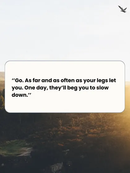 Go. As far and as often as your legs let you. One day, they'll beg you to slow down. Seize the moment now.