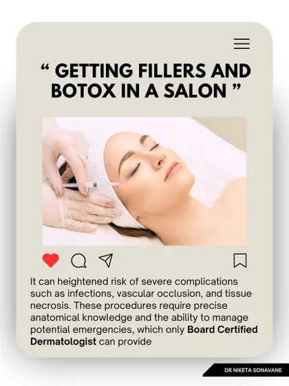 Getting fillers and Botox in a salon is extremely risky. These procedures require precise anatomical knowledge and the ability to manage potential emergencies like vascular occlusion, which only a board-certified dermatologist or plastic surgeon can provide.