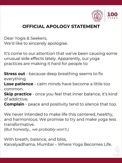 We sincerely apologize for the unusual side effects of our practices, such as reduced stress, increased patience, and a tendency towards peace and positivity. We promise to try and make yoga less transformative, but we probably will not succeed.