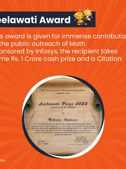 The Leelawati Award, sponsored by Infosys, is given for immense contributions to the public outreach of math. The recipient takes home a cash prize of Rs. 1 Crore.