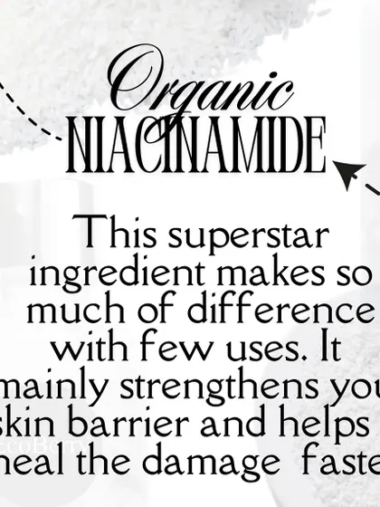 I use organic Niacinamide in my powder cleansers. This superstar ingredient strengthens your skin barrier and helps heal damage faster.