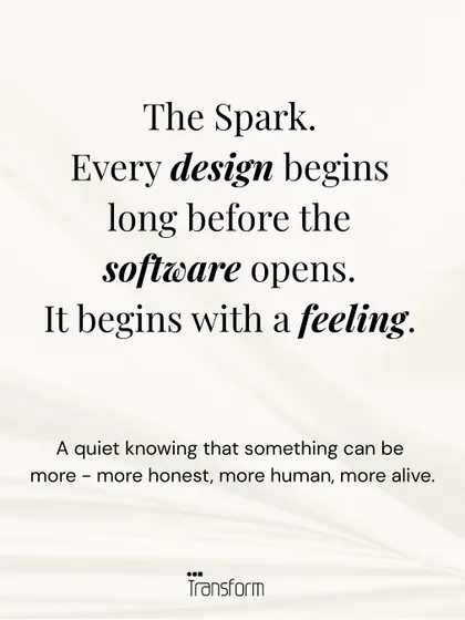 The Spark. Every design begins long before the software opens. It begins with a feeling, a quiet knowing that something can be more honest, more human, more alive.