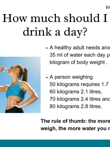 As a general rule, a healthy adult needs around 35 ml of water per kilogram of body weight each day. The more you weigh and the more you exercise, the more water you need.