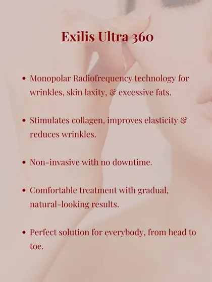 We also offer Exilis Ultra 360, which uses monopolar radiofrequency to address wrinkles, skin laxity, and excess fat. It's a comfortable, non-invasive solution for the face and body.