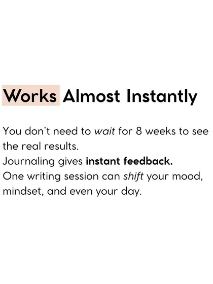 Journaling works almost instantly. You don't need to wait weeks to see results. One writing session can shift your mood, mindset, and even your day.