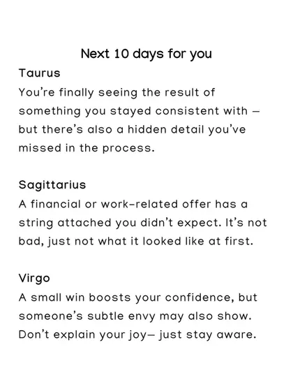 The next 10 days for Taurus, Sagittarius, and Virgo. Taurus will see results from their consistency, while a work offer for Sagittarius may have a hidden string attached.