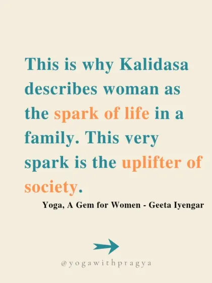 "This is why Kalidasa describes woman as the spark of life in a family. This very spark is the uplifter of society." A beautiful quote from Geeta Iyengar's "Yoga: A Gem for Women."