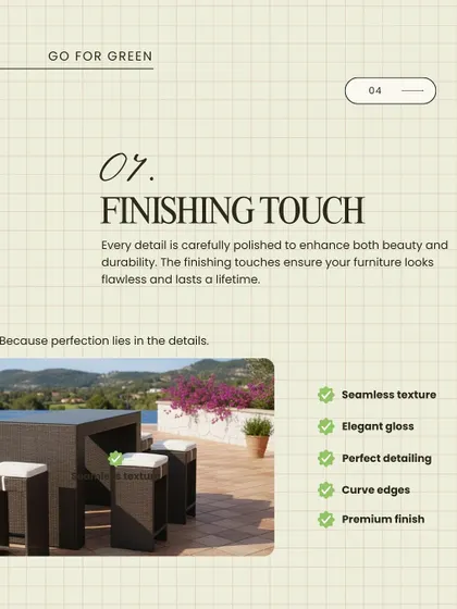 The finishing touch is what separates good from great. Every detail on our furniture is carefully polished to enhance both beauty and durability, ensuring a flawless look that lasts a lifetime.