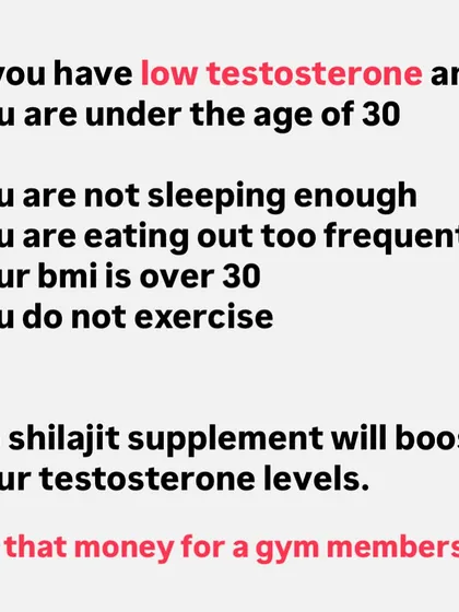 If you have low testosterone and are under 30, it's likely due to poor lifestyle habits like lack of sleep, a bad diet, and no exercise. No Shilajit supplement will fix that. Use that money for a gym membership.