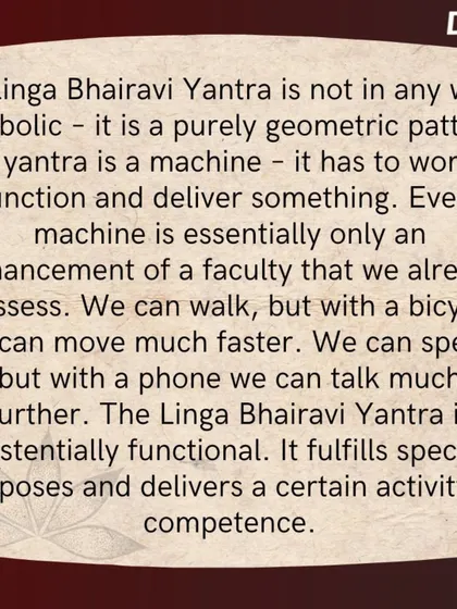 A Linga Bhairavi Yantra is a purely geometric pattern, an existentially functional machine. It is designed to deliver a certain competence and fulfill specific purposes in one's life.