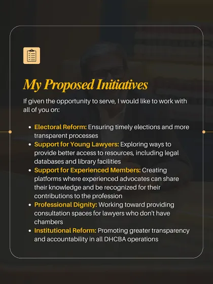 This graphic outlines my proposed initiatives. My focus is on concrete reforms including timely elections, better resources for young lawyers, support platforms for experienced members, providing professional dignity through workspaces, and ensuring transparency in all DHCBA operations.