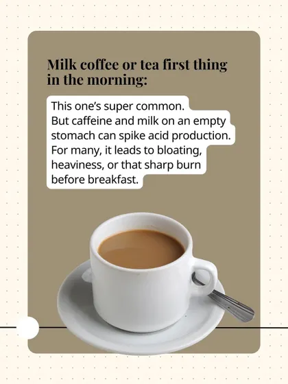 Having milk coffee or tea first thing in the morning is a common habit that can spike acid production, leading to bloating and that sharp burning feeling.