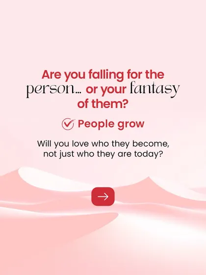 It's easy to fall in love with a fantasy of who someone is. We encourage you to see the real person and ask yourself if you're ready to love who they will grow to become.