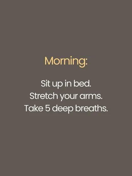 Start your morning with intention. Before getting out of bed, sit up, stretch your arms overhead, and take five deep, deliberate breaths. This simple ritual can set a calm and centered tone for your entire day.