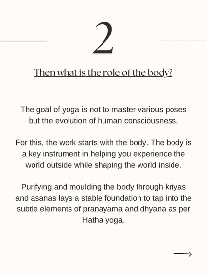 What is the role of the body in yoga? The body is the instrument we use to begin the work of evolving our consciousness. Purifying the body through asana lays the foundation for the subtler practices of pranayama and dhyana (meditation).