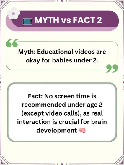 Myth: Educational videos are okay for babies under 2. Fact: The World Health Organization recommends no screen time for children under age 2, except for video calls. Real-world interaction is crucial for healthy brain development.