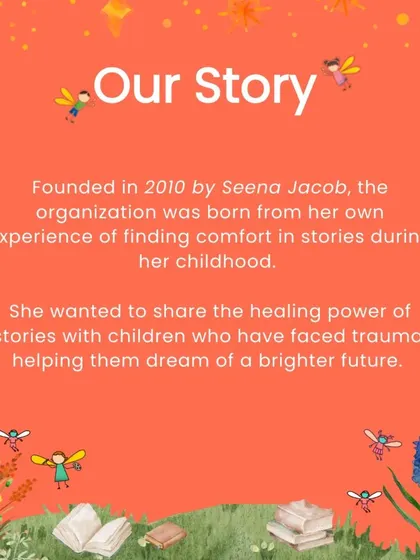 Founded by Seena Jacob, our organization was born from her personal journey of finding solace in stories. Her vision is to share this healing magic with children facing trauma, giving them hope for a better future.